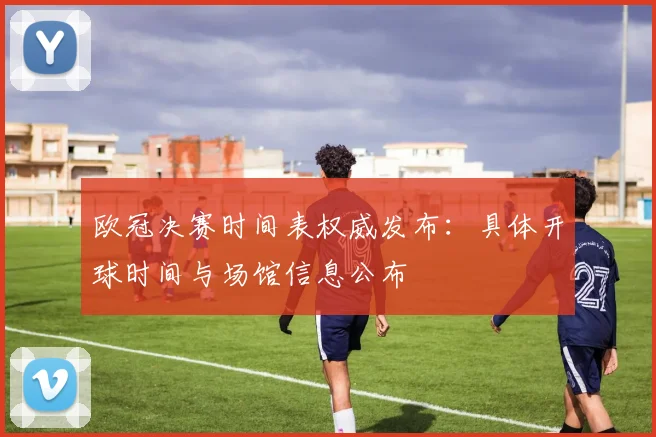 欧冠决赛时间表权威发布:具体开球时间与场馆信息公布