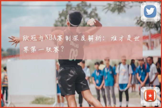 欧冠与NBA赛制深度解析:谁才是世界第一联赛?