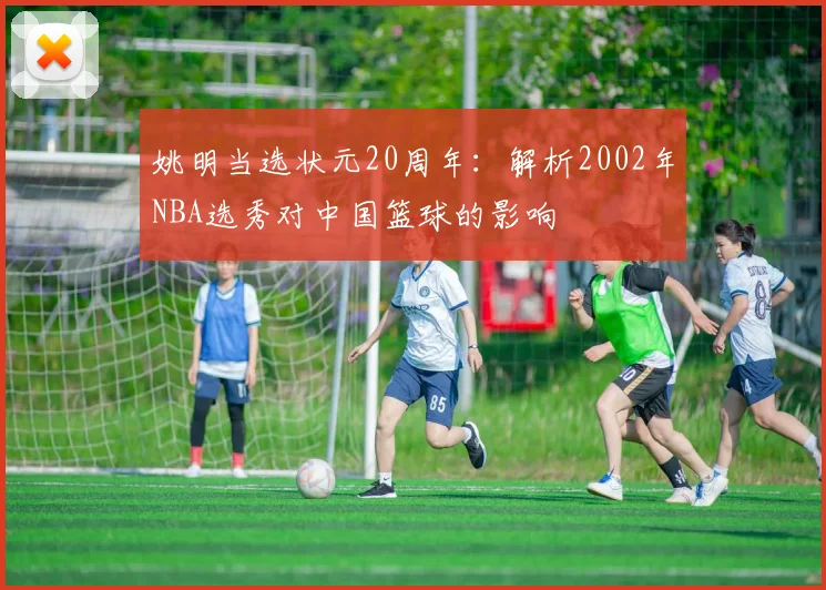 姚明当选状元20周年:解析2002年NBA选秀对中国篮球的影响