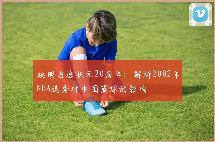 姚明当选状元20周年:解析2002年NBA选秀对中国篮球的影响