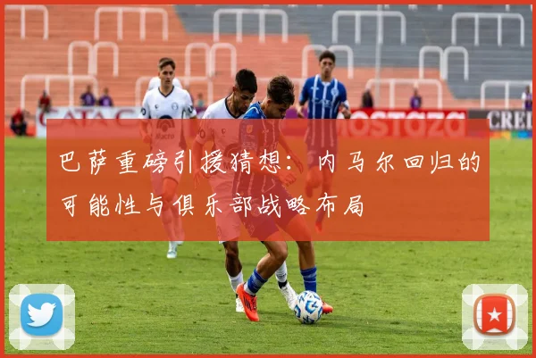 巴萨重磅引援猜想：内马尔回归的可能性与俱乐部战略布局