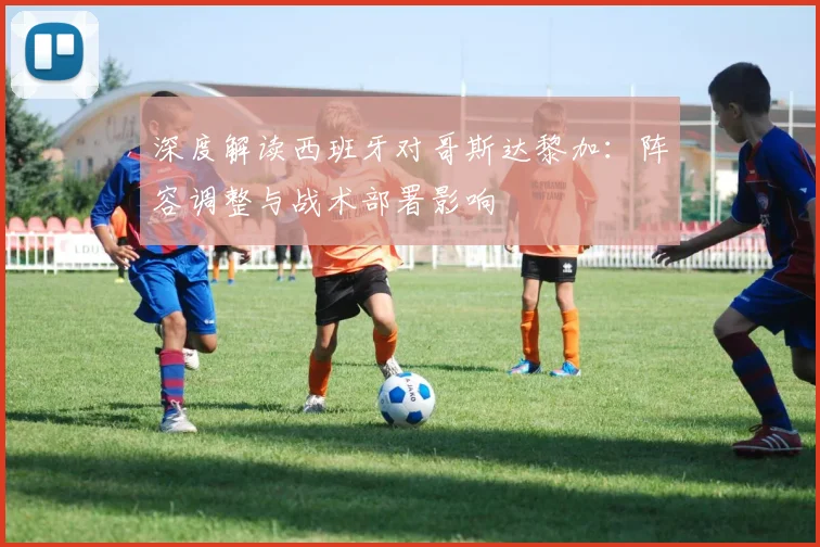 深度解读西班牙对哥斯达黎加:阵容调整与战术部署影响